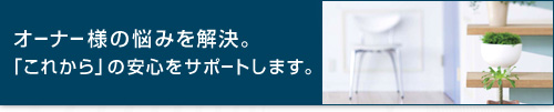 オーナー様の悩みを解決。「これから」の安心をサポートします。